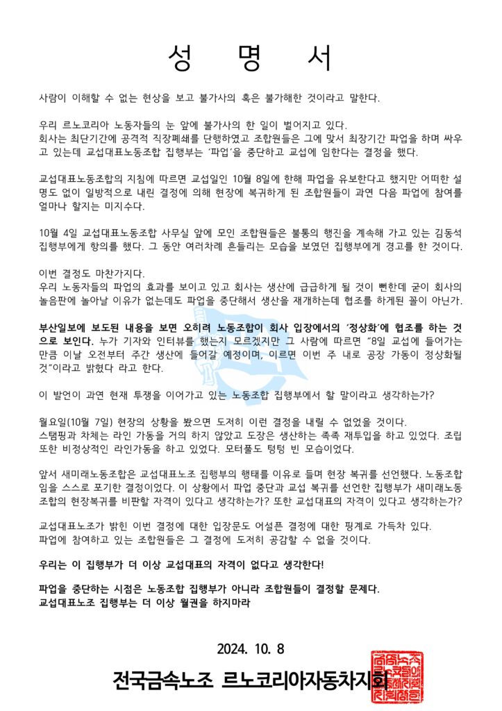 성   명   서

사람이 이해할 수 없는 현상을 보고 불가사의 혹은 불가해한 것이라고 말한다.

우리 르노코리아 노동자들의 눈 앞에 불가사의 한 일이 벌어지고 있다.
회사는 최단기간에 공격적 직장폐쇄를 단행하였고 조합원들은 그에 맞서 최장기간 파업을 하며 싸우고 있는데 교섭대표노동조합 집행부는 ‘파업’을 중단하고 교섭에 임한다는 결정을 했다.

교섭대표노동조합의 지침에 따르면 교섭일인 10월 8일에 한해 파업을 유보한다고 했지만 어떠한 설명도 없이 일방적으로 내린 결정에 의해 현장에 복귀하게 된 조합원들이 과연 다음 파업에 참여를 얼마나 할지는 미지수다.

10월 4일 교섭대표노동조합 사무실 앞에 모인 조합원들은 불통의 행진을 계속해 가고 있는 김동석 집행부에게 항의를 했다. 그 동안 여러차례 흔들리는 모습을 보였던 집행부에게 경고를 한 것이다.

이번 결정도 마찬가지다.
우리 노동자들의 파업의 효과를 보이고 있고 회사는 생산에 급급하게 될 것이 뻔한데 굳이 회사의 놀음판에 놀아날 이유가 없는데도 파업을 중단해서 생산을 재개하는데 협조를 하게된 꼴이 아닌가.

부산일보에 보도된 내용을 보면 오히려 노동조합이 회사 입장에서의 ‘정상화’에 협조를 하는 것으로 보인다. 누가 기자와 인터뷰를 했는지 모르겠지만 그 사람에 따르면 “8일 교섭에 들어가는 만큼 이날 오전부터 주간 생산에 들어갈 예정이며, 이르면 이번 주 내로 공장 가동이 정상화될 것”이라고 밝혔다 라고 한다.

이 발언이 과연 현재 투쟁을 이어가고 있는 노동조합 집행부에서 할 말이라고 생각하는가?

월요일(10월 7일) 현장의 상황을 봤으면 도저히 이런 결정을 내릴 수 없었을 것이다.
스탬핑과 차체는 라인 가동을 거의 하지 않았고 도장은 생산하는 족족 재투입을 하고 있었다. 조립 또한 비정상적인 라인가동을 하고 있었다. 모터풀도 텅텅 빈 모습이었다.

앞서 새미래노동조합은 교섭대표노조 집행부의 행태를 이유로 들며 현장 복귀를 선언했다. 노동조합임을 스스로 포기한 결정이었다. 이 상황에서 파업 중단과 교섭 복귀를 선언한 집행부가 새미래노동조합의 현장복귀를 비판할 자격이 있다고 생각하는가? 또한 교섭대표의 자격이 있다고 생각하는가?

교섭대표노조가 밝힌 이번 결정에 대한 입장문도 어설픈 결정에 대한 핑계로 가득차 있다.
파업에 참여하고 있는 조합원들은 그 결정에 도저히 공감할 수 없을 것이다.

우리는 이 집행부가 더 이상 교섭대표의 자격이 없다고 생각한다!

파업을 중단하는 시점은 노동조합 집행부가 아니라 조합원들이 결정할 문제다.
교섭대표노조 집행부는 더 이상 월권을 하지마라


2024. 10. 8

전국금속노조 르노코리아자동차지회